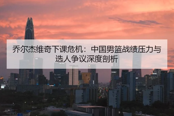 乔尔杰维奇下课危机：中国男篮战绩压力与选人争议深度剖析
