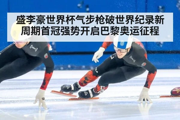 盛李豪世界杯气步枪破世界纪录新周期首冠强势开启巴黎奥运征程