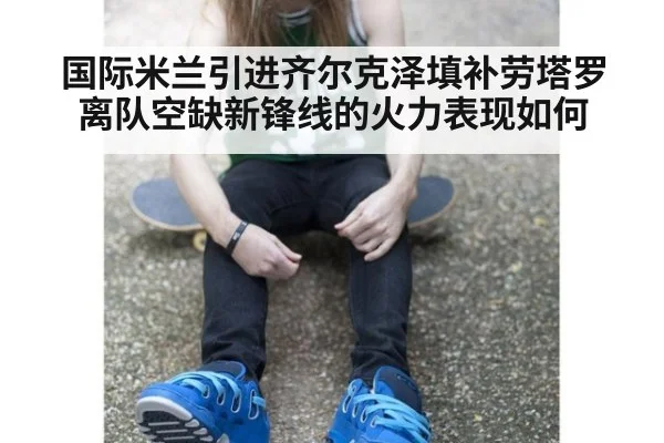 国际米兰引进齐尔克泽填补劳塔罗离队空缺新锋线的火力表现如何